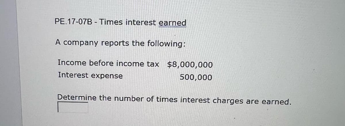 PE.17-07B - Times interest earned
A company reports the following:
Income before income tax $8,000,000
Interest expense
500,000
Determine the number of times interest charges are earned.