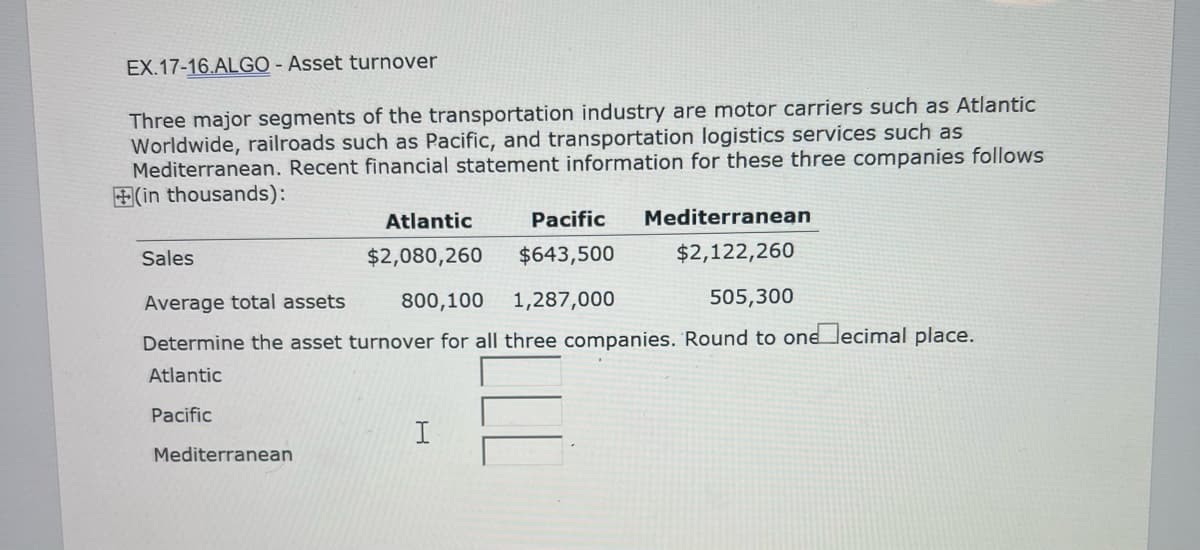 EX.17-16.ALGO - Asset turnover
Three major segments of the transportation industry are motor carriers such as Atlantic
Worldwide, railroads such as Pacific, and transportation logistics services such as
Mediterranean. Recent financial statement information for these three companies follows
(in thousands):
Sales
Atlantic
$2,080,260
Mediterranean
Pacific
$643,500
Average total assets
800,100 1,287,000
505,300
Determine the asset turnover for all three companies. Round to one ecimal place.
Atlantic
Pacific
I
Mediterranean
$2,122,260