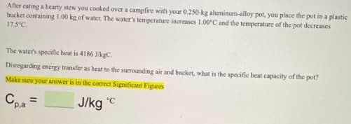 After eating a hearty stew you cooked over a campfire with your 0.250-kg aluminum-alloy pot, you place the pot in a plastic
bucket containing 1.00 kg of water. The water's temperature increases 1.00°C and the temperature of the pot decreases
17.5°C.
The water's specific heat is 4186 JkgC.
Disregarding energy transfer as heat to the surrounding air and bucket, what is the spocific heat capacity of the pot?
Make sure your answer is in thc correct Significant Figures
Cea =
J/kg c
P.a
