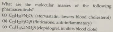 What are the molecular masses of the following
pharmaceuticals?
(a) C33H35FN;O5 (atorvastatin, lowers blood cholesterol)
(b) C„H„F;O‚S (fluticasone, anti-inflammatory)
(c) C16H16CINO,S (clopidogrel, inhibits blood clots)
