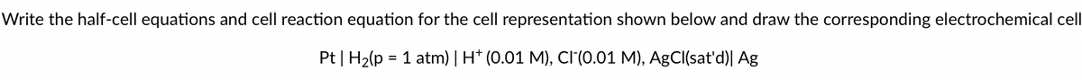 Write the half-cell equations and cell reaction equation for the cell representation shown below and draw the corresponding electrochemical cell
Pt | H2(p = 1 atm) | H* (0.01 M), CI(0.01 M), AgCl(sat'd)| Ag
