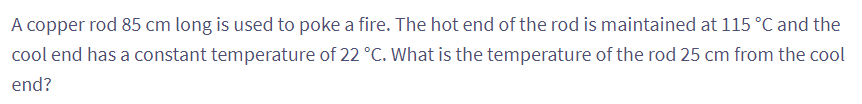 A copper rod 85 cm long is used to poke a fire. The hot end of the rod is maintained at 115 °C and the
cool end has a constant temperature of 22 °C. What is the temperature of the rod 25 cm from the cool
end?