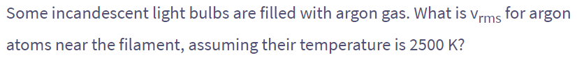 Some incandescent light bulbs are filled with argon gas. What is Vrms for argon
atoms near the filament, assuming their temperature is 2500 K?