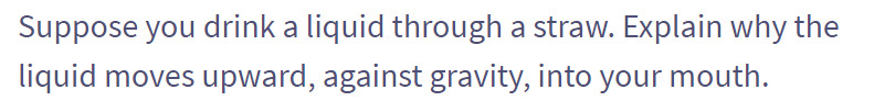 Suppose you drink a liquid through a straw. Explain why the
liquid moves upward, against gravity, into your mouth.