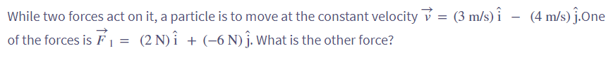 While
two forces act on it, a particle is to move at the constant velocity = (3 m/s) - (4 m/s) ĵ.One
of the forces is F₁ = (2 N) î + (−6 N) ĵ. What is the other force?
1