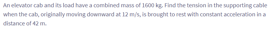 An elevator cab and its load have a combined mass of 1600 kg. Find the tension in the supporting cable
when the cab, originally moving downward at 12 m/s, is brought to rest with constant acceleration in a
distance of 42 m.