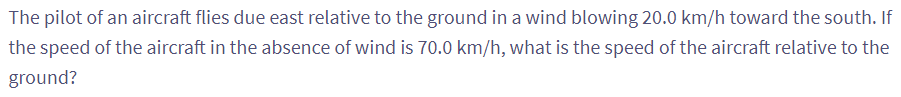 The pilot of an aircraft flies due east relative to the ground in a wind blowing 20.0 km/h toward the south. If
the speed of the aircraft in the absence of wind is 70.0 km/h, what is the speed of the aircraft relative to the
ground?