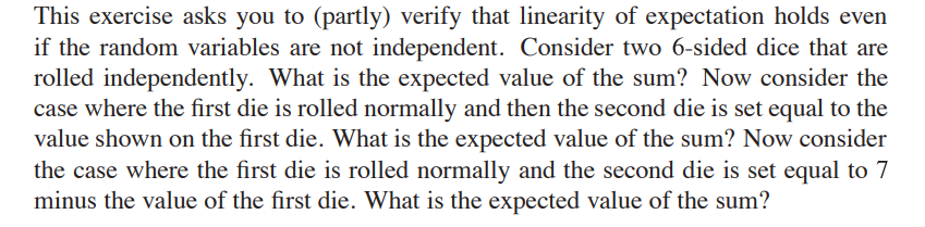 This exercise asks you to (partly) verify that linearity of expectation holds even
if the random variables are not independent. Consider two 6-sided dice that are
rolled independently. What is the expected value of the sum? Now consider the
case where the first die is rolled normally and then the second die is set equal to the
value shown on the first die. What is the expected value of the sum? Now consider
the case where the first die is rolled normally and the second die is set equal to 7
minus the value of the first die. What is the expected value of the sum?