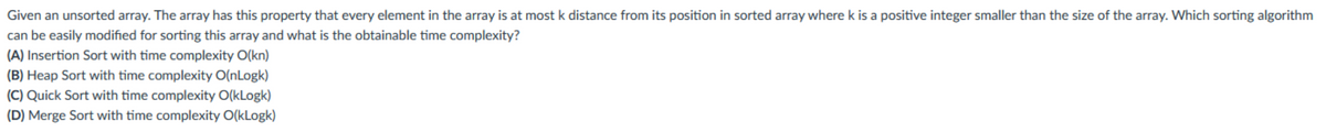 Given an unsorted array. The array has this property that every element in the array is at most k distance from its position in sorted array where k is a positive integer smaller than the size of the array. Which sorting algorithm
can be easily modified for sorting this array and what is the obtainable time complexity?
(A) Insertion Sort with time complexity O(kn)
(B) Heap Sort with time complexity O(nLogk)
(C) Quick Sort with time complexity O(kLogk)
(D) Merge Sort with time complexity O(kLogk)