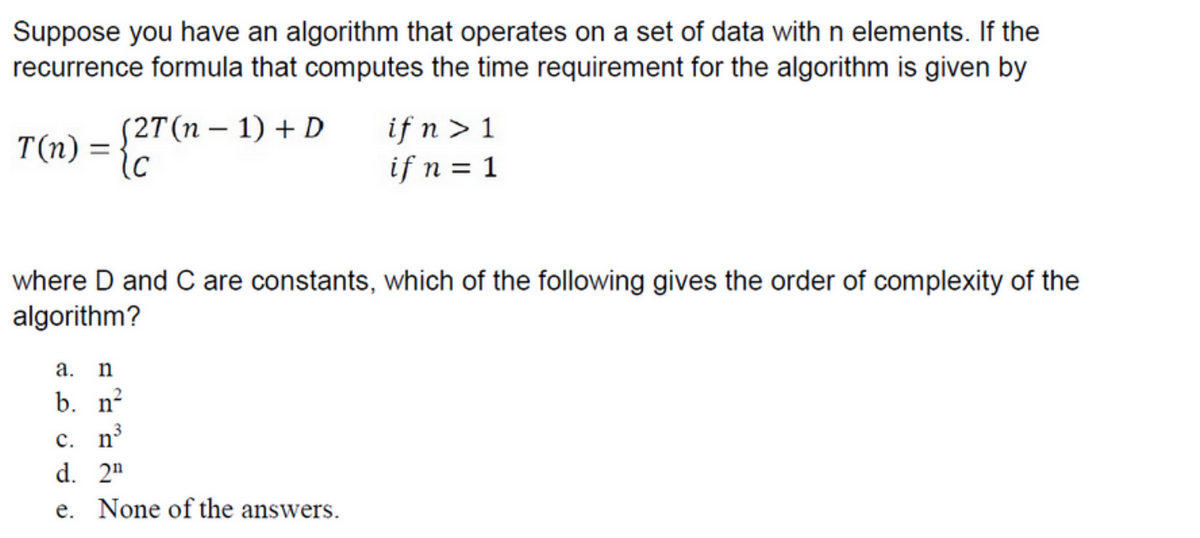 Suppose you have an algorithm that operates on a set of data with n elements. If the
recurrence formula that computes the time requirement for the algorithm is given by
T(n)
=
(2T(n − 1) + D
(c
if n > 1
if n = 1
where D and C are constants, which of the following gives the order of complexity of the
algorithm?
a. n
b. n²
c. n³
d. 2¹
e. None of the answers.