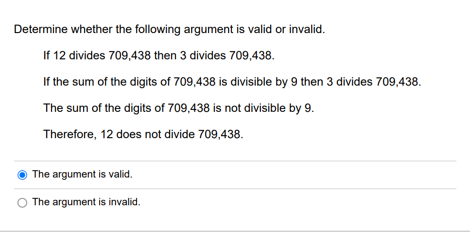 Determine whether the following argument is valid or invalid.
If 12 divides 709,438 then 3 divides 709,438.
If the sum of the digits of 709,438 is divisible by 9 then 3 divides 709,438.
The sum of the digits of 709,438 is not divisible by 9.
Therefore, 12 does not divide 709,438.
O The argument is valid.
The argument is invalid.