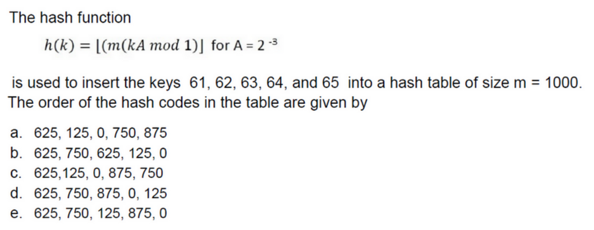 The hash function
h(k)= [(m(kA mod 1)] for A = 2-³
is used to insert the keys 61, 62, 63, 64, and 65 into a hash table of size m = 1000.
The order of the hash codes in the table are given by
a. 625, 125, 0, 750, 875
b. 625, 750, 625, 125, 0
c. 625,125, 0, 875, 750
d. 625, 750, 875, 0, 125
e. 625, 750, 125, 875, 0