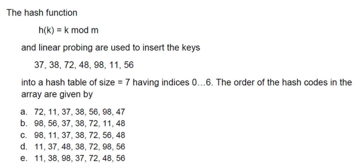 The hash function
h(k)= k mod m
and linear probing are used to insert the keys
37, 38, 72, 48, 98, 11, 56
into a hash table of size = 7 having indices 0...6. The order of the hash codes in the
array are given by
a. 72, 11, 37, 38, 56, 98, 47
b. 98, 56, 37, 38, 72, 11, 48
c. 98, 11, 37, 38, 72, 56, 48
d. 11, 37, 48, 38, 72, 98, 56
e. 11, 38, 98, 37, 72, 48, 56