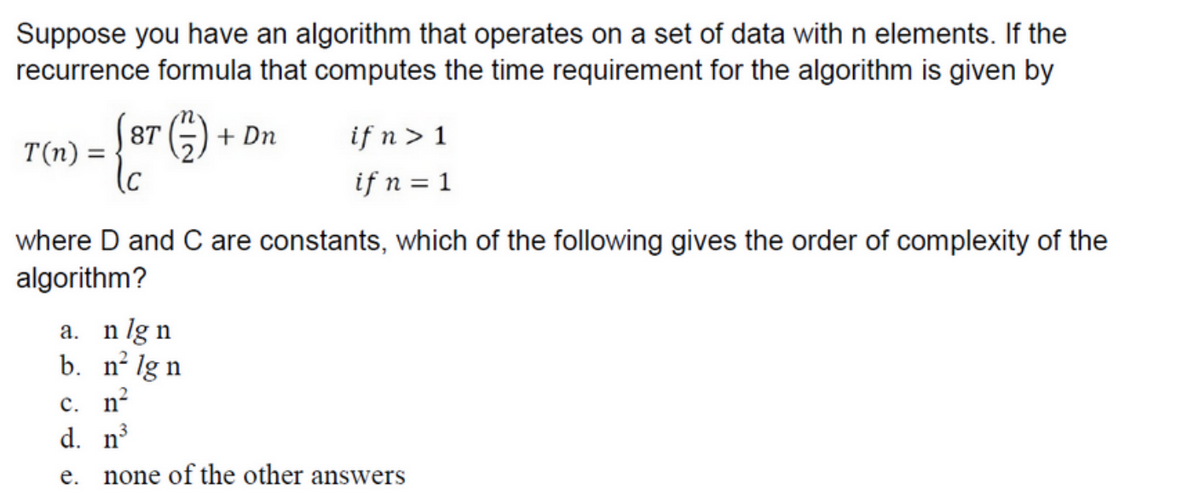 Suppose you have an algorithm that operates on a set of data with n elements. If the
recurrence formula that computes the time requirement for the algorithm is given by
T(n) =
87
(C
(1)
+ Dn
a. nlgn
b. n² lg n
c. n²
d. n³
e.
if n > 1
if n = 1
where D and C are constants, which of the following gives the order of complexity of the
algorithm?
none of the other answers