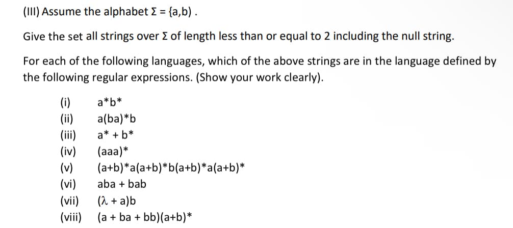 (III) Assume the alphabet >= {a,b).
Give the set all strings over Σ of length less than or equal to 2 including the null string.
For each of the following languages, which of the above strings are in the language defined by
the following regular expressions. (Show your work clearly).
(i)
(ii)
(iii)
(iv)
(v)
(vi)
(vii)
(viii)
a*b*
a(ba)*b
a* + b*
(aaa)*
(a+b)*a(a+b)*b(a+b)*a(a+b)*
aba + bab
(2 + a)b
(a + ba + bb)(a+b)*