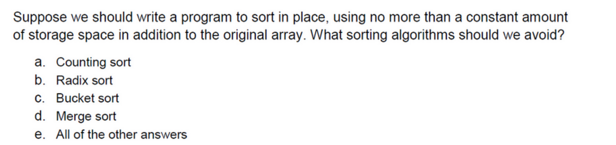 Suppose we should write a program to sort in place, using no more than a constant amount
of storage space in addition to the original array. What sorting algorithms should we avoid?
a. Counting sort
b. Radix sort
c. Bucket sort
d. Merge sort
e. All of the other answers