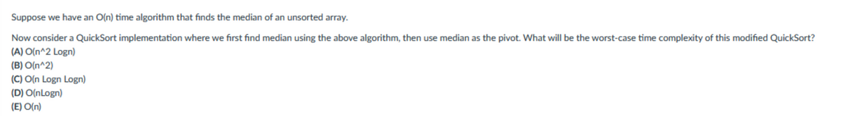 Suppose we have an O(n) time algorithm that finds the median of an unsorted array.
Now consider a QuickSort implementation where we first find median using the above algorithm, then use median as the pivot. What will be the worst-case time complexity of this modified QuickSort?
(A) O(n^2 Logn)
(B) O(n^2)
(C) O(n Logn Logn)
(D) O(nLogn)
(E) O(n)