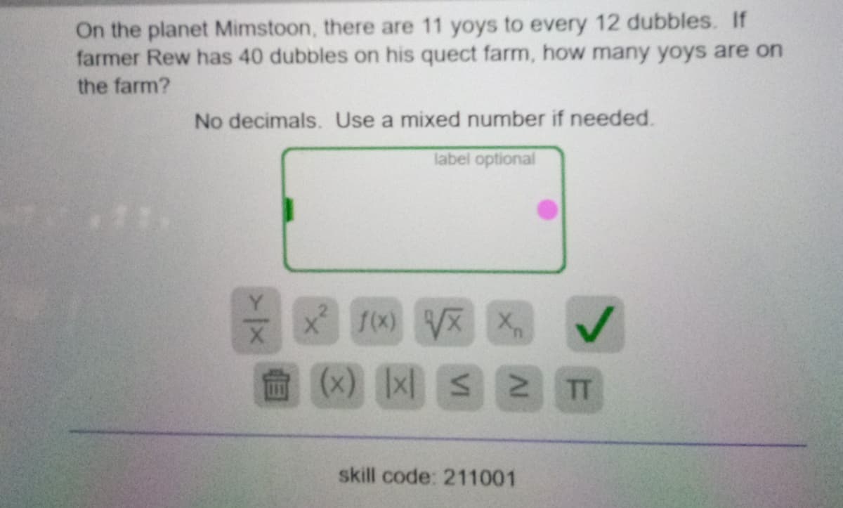 On the planet Mimstoon, there are 11 yoys to every 12 dubbles. If
farmer Rew has 40 dubbles on his quect farm, how many yoys are on
the farm?
No decimals. Use a mixed number if needed.
label optional
x 1(x)
1(x) X X
(x) x S N
TT
skill code: 211001
