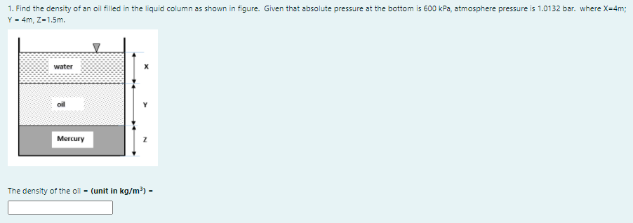 1. Find the density of an oil filled in the liquid column as shown in figure. Given that absolute pressure at the bottom is 600 kPa, atmosphere pressure is 1.0132 bar. where X=4m;
Y = 4m, Z=1.5m.
water
Mercury
The density of the oil = (unit in kg/m³) =
