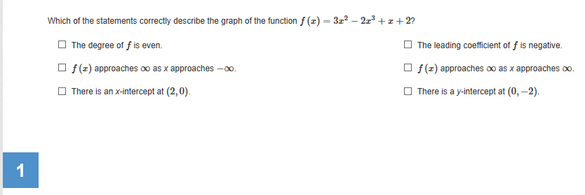 Which of the statements correctly describe the graph of the function f (x) = 3z? – 2z³ + z + 2?
The degree of f is even.
The leading coefficient of f is negative.
f (z) approaches 0o as x approaches -0.
O f(x) approaches oo as x approaches o.
There is an x-intercept at (2,0).
O There is a y-intercept at (0, –2).
1
