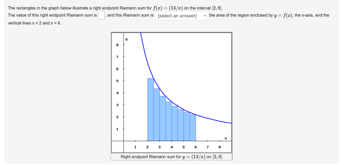 The rectangles in the graph below illustrate a right endpoint Riemann sum for f(x) = (13/x) on the interval [2, 6].
The value of this right endpoint Riemann sum is
and this Riemann sum is [select an answer]
v the area of the region enclosed by y =
f(x), the x-axis, and the
vertical lines x = 2 and x = 6.
8
7
6
5
4
3
1
1
3
4
6
7
8
Right endpoint Riemann sum for y =
(13/х) on [2, 6]
