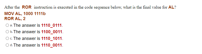 After the ROR instruction is executed in the code sequence below, what is the final value for AL?
MOV AL, 1000 1111b
ROR AL, 2
O a. The answer is 1110_0111.
O b. The answer is 1100_0011.
O. The answer is 1110_1011.
O d. The answer is 1110_0011.
