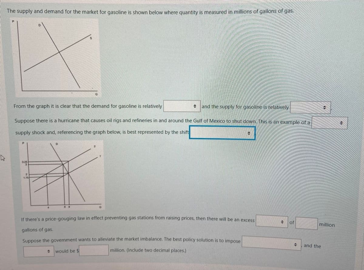 he supply and demand for the market for gasoline is shown below where quantity is measured in millions of gallons of gas.
From the graph it is clear that the demand for gasoline is relatively
+ and the supply for gasoline is relatively
Suppose there is a hurricane that causes oil rigs and refineries in and around the Gulf of Mexico to shut cdown. This is an example of a
supply shock and, referencing the graph below, is best represented by the shift
3.25
1.75
If there's a price-gouging law in effect preventing gas stations from raising prices, then there will be an excess
million
gallons of gas.
Suppose the government wants to alleviate the market imbalance. The best policy solution is to impose
and the
* would be $
million. (Include two decimal places.)
of
