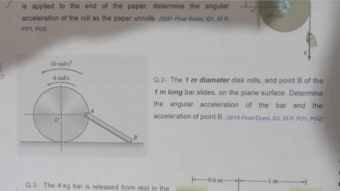 is applied to the end of the paper, determine the angular
acceleration of the roll as the paper unrolls. (2021 Final Exam, Q1, 25 P,
PO1, PO2)
10 rad/s²
4 rad/s
B
Q.2- The 1 m diameter disk rolls, and point B of the
1 m long bar slides, on the plane surface. Determine
the angular acceleration of the bar and the
acceleration of point B. (2019 Final Exam, Q2, 25 P, PO1, PO2)
Q.3- The 4-kg bar is released from rest in the
C
-0.6 m-
1 m-