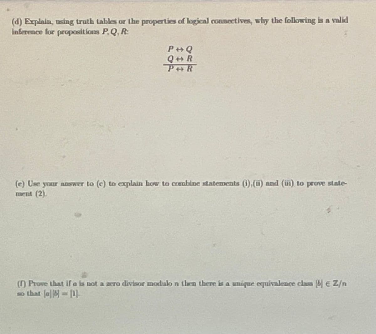 (d) Explain, using truth tables or the properties of logical connectives, why the following is a valid
inference for propositions P. Q, R:
99
P+Q
Q+R
POR
(e) Use your answer to (c) to explain how to combine statements (1),(u) and (i) to prove state-
ment (2).
(1) Prove that if a is not a zero divisor modulo n then there is a unique equivalence class (4) E Z/n
so that [a][6] = [1