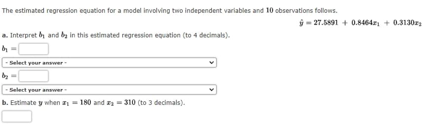 The estimated regression equation for a model involving two independent variables and 10 observations follows.
y = 27.5891 + 0.8464x₁ +0.3130x2
a. Interpret b₁ and be in this estimated regression equation (to 4 decimals).
b₁ =
- Select your answer -
b₂ =
- Select your answer -
b. Estimate y when *₁ = 180 and 2310 (to 3 decimals).