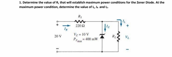 1. Determine the value of R, that will establish maximum power conditions for the Zener Diode. At the
maximum power condition, determine the value of IL, IR and Iz.
Rs
220 2
IR
RL
VL
Vz = 10 V
PZmax=400 mW
20 V
16