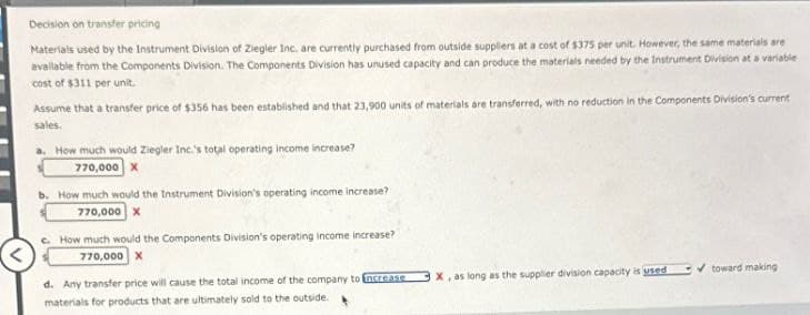 Decision on transfer pricing
Materials used by the Instrument Division of Ziegler Inc. are currently purchased from outside suppliers at a cost of $375 per unit. However, the same materials are
available from the Components Division. The Components Division has unused capacity and can produce the materials needed by the Instrument Division at a variable
cost of $311 per unit.
Assume that a transfer price of $356 has been established and that 23,900 units of materials are transferred, with no reduction in the Components Division's current
sales.
a. How much would Ziegler Inc.'s total operating income increase?
770,000 X
b. How much would the Instrument Division's operating income increase?
770,000 X
How much would the Components Division's operating income increase?
770,000 X
d. Any transfer price will cause the total income of the company to increase
materials for products that are ultimately sold to the outside.
X, as long as the supplier division capacity is used
toward making