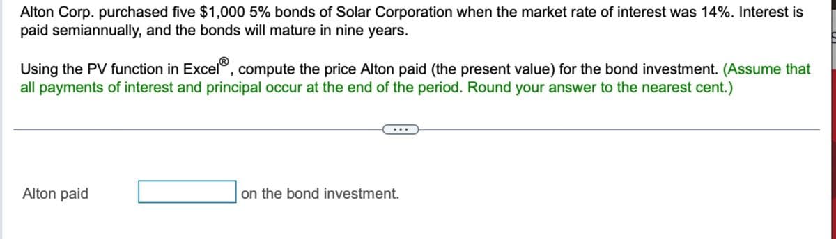 Alton Corp. purchased five $1,000 5% bonds of Solar Corporation when the market rate of interest was 14%. Interest is
paid semiannually, and the bonds will mature in nine years.
Using the PV function in Excel®, compute the price Alton paid (the present value) for the bond investment. (Assume that
all payments of interest and principal occur at the end of the period. Round your answer to the nearest cent.)
Alton paid
on the bond investment.