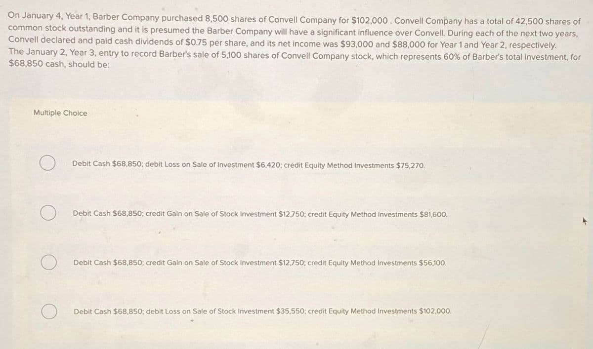 On January 4, Year 1, Barber Company purchased 8,500 shares of Convell Company for $102,000. Convell Company has a total of 42,500 shares of
common stock outstanding and it is presumed the Barber Company will have a significant influence over Convell. During each of the next two years,
Convell declared and paid cash dividends of $0.75 per share, and its net income was $93,000 and $88,000 for Year 1 and Year 2, respectively.
The January 2, Year 3, entry to record Barber's sale of 5,100 shares of Convell Company stock, which represents 60% of Barber's total investment, for
$68,850 cash, should be:
Multiple Choice
О
Debit Cash $68,850; debit Loss on Sale of Investment $6,420; credit Equity Method Investments $75,270.
О
Debit Cash $68,850; credit Gain on Sale of Stock Investment $12,750; credit Equity Method Investments $81,600.
Debit Cash $68,850; credit Gain on Sale of Stock Investment $12,750; credit Equity Method Investments $56,100.
Debit Cash $68,850; debit Loss on Sale of Stock Investment $35,550; credit Equity Method Investments $102,000.