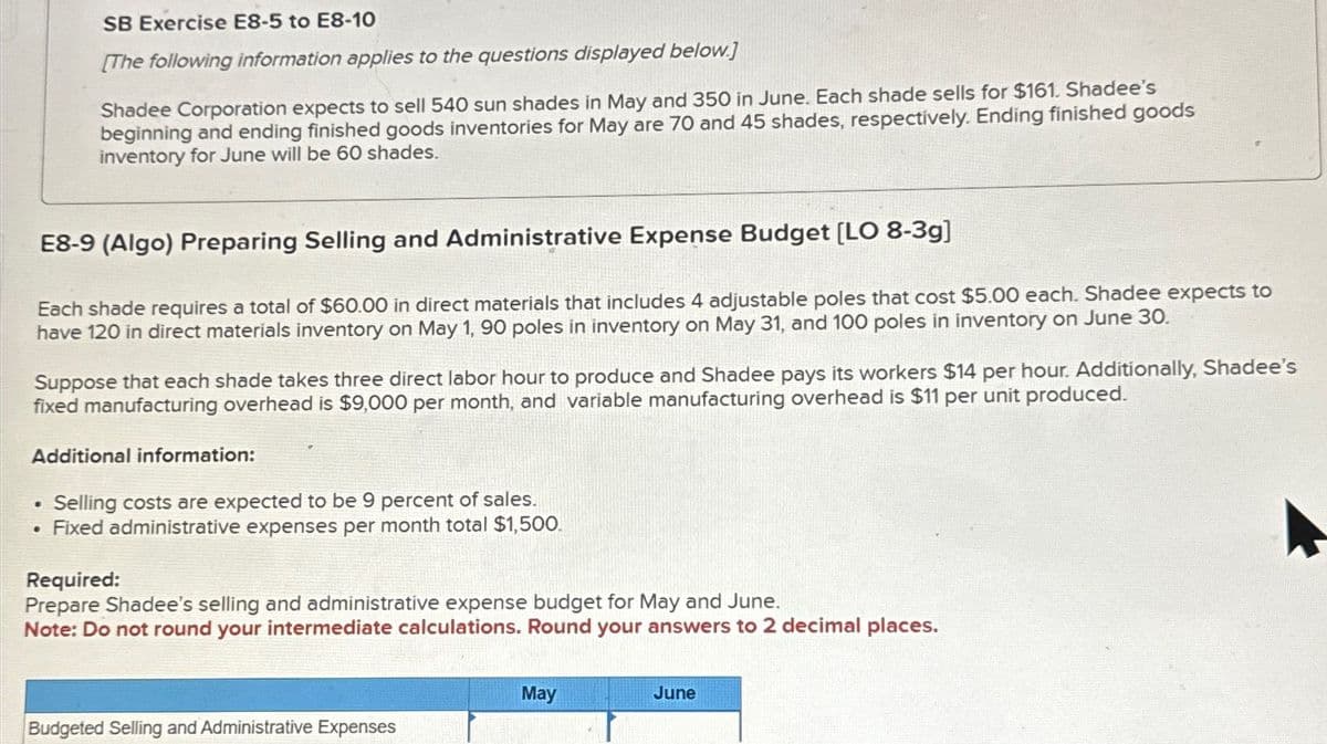 SB Exercise E8-5 to E8-10
[The following information applies to the questions displayed below.]
Shadee Corporation expects to sell 540 sun shades in May and 350 in June. Each shade sells for $161. Shadee's
beginning and ending finished goods inventories for May are 70 and 45 shades, respectively. Ending finished goods
inventory for June will be 60 shades.
E8-9 (Algo) Preparing Selling and Administrative Expense Budget [LO 8-3g]
Each shade requires a total of $60.00 in direct materials that includes 4 adjustable poles that cost $5.00 each. Shadee expects to
have 120 in direct materials inventory on May 1, 90 poles in inventory on May 31, and 100 poles in inventory on June 30.
Suppose that each shade takes three direct labor hour to produce and Shadee pays its workers $14 per hour. Additionally, Shadee's
fixed manufacturing overhead is $9,000 per month, and variable manufacturing overhead is $11 per unit produced.
Additional information:
• Selling costs are expected to be 9 percent of sales.
•
Fixed administrative expenses per month total $1,500.
Required:
Prepare Shadee's selling and administrative expense budget for May and June.
Note: Do not round your intermediate calculations. Round your answers to 2 decimal places.
May
June
Budgeted Selling and Administrative Expenses