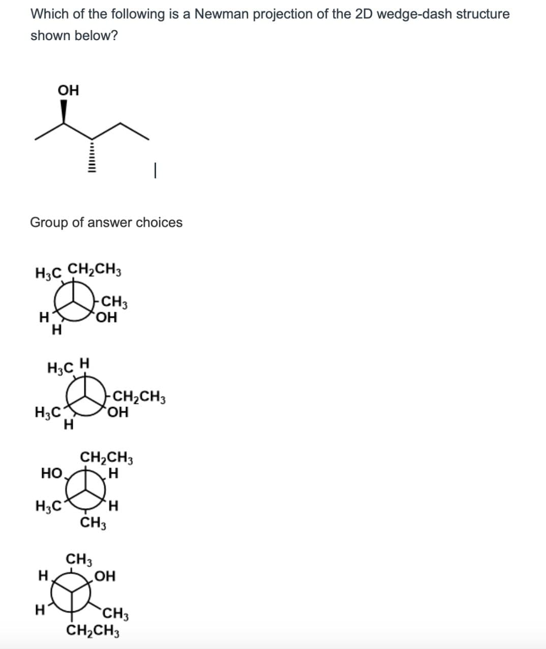 Which of the following is a Newman projection of the 2D wedge-dash structure
shown below?
OH
Group of answer choices
H3C CH2CH3
-CH3
Η
H
Н3C H
H3C
D
- CH 2 CH 3
Η
H
CH2CH3
H
HO
H3C
Η
CH3
CH3
H.
OH
CH3
CH2CH3