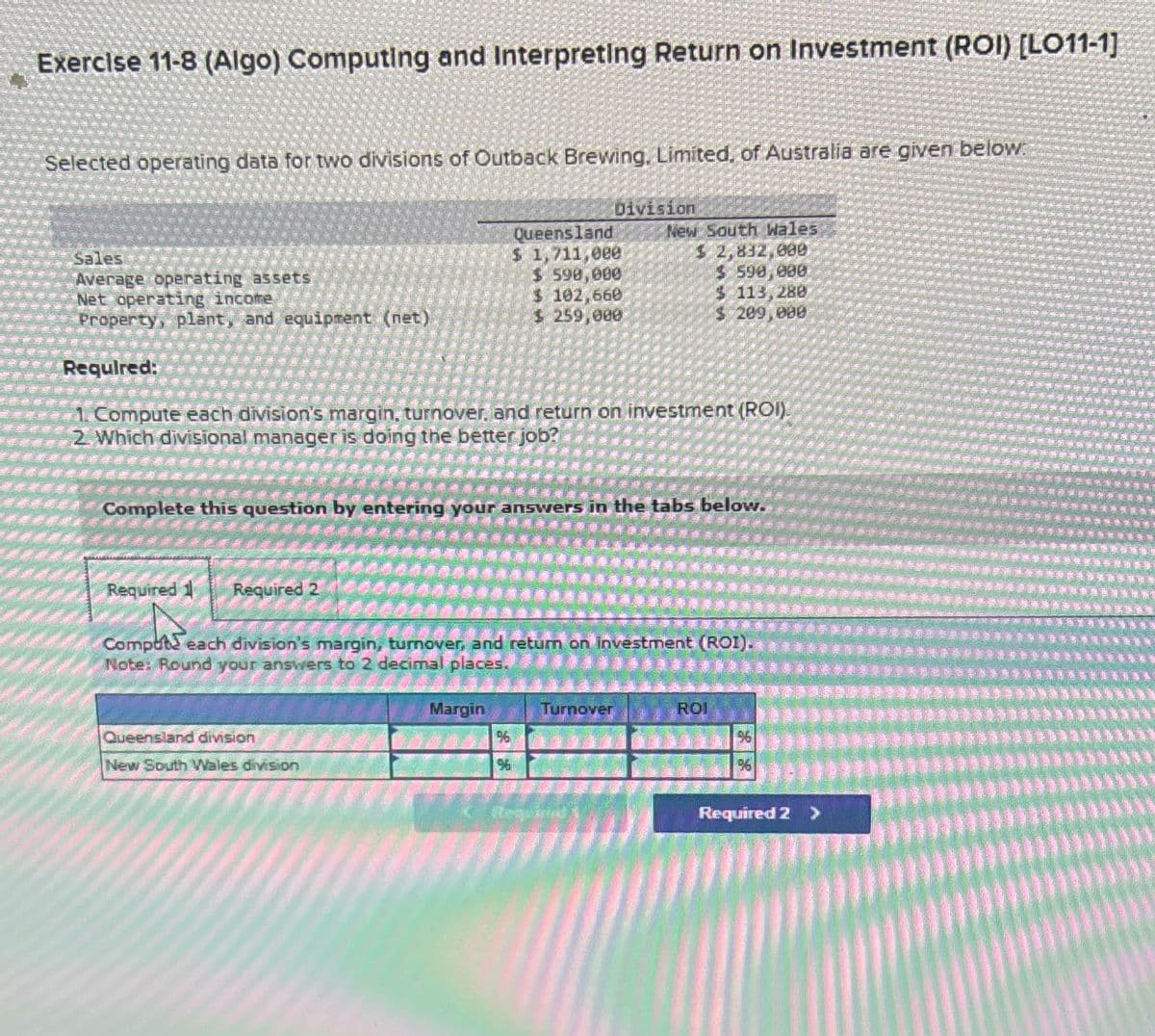 Exercise 11-8 (Algo) Computing and Interpreting Return on Investment (ROI) [LO11-1]
Selected operating data for two divisions of Outback Brewing. Limited, of Australia are given below:
Sales
Average operating assets
Queensland
$ 1,711,000
$ 590,000
Division
New South Wales
$ 2,832,000
$ 590,000
$ 113,280
Net operating income
$ 102,660
Property, plant, and equipment (net)
$ 259,000
$ 209,000
Required:
1. Compute each division's margin, turnover, and return on investment (ROI).
2 Which divisional manager is doing the better job?
Complete this question by entering your answers in the tabs below.
Required 1
Required 2
Comput each division's margin, turnover, and return on investment (ROI).
Note: Round your answers to 2 decimal places.
Queensland division
New South Wales division
Margin
Turnover
ROI
%
96
96
96
Required E
Required 2 >