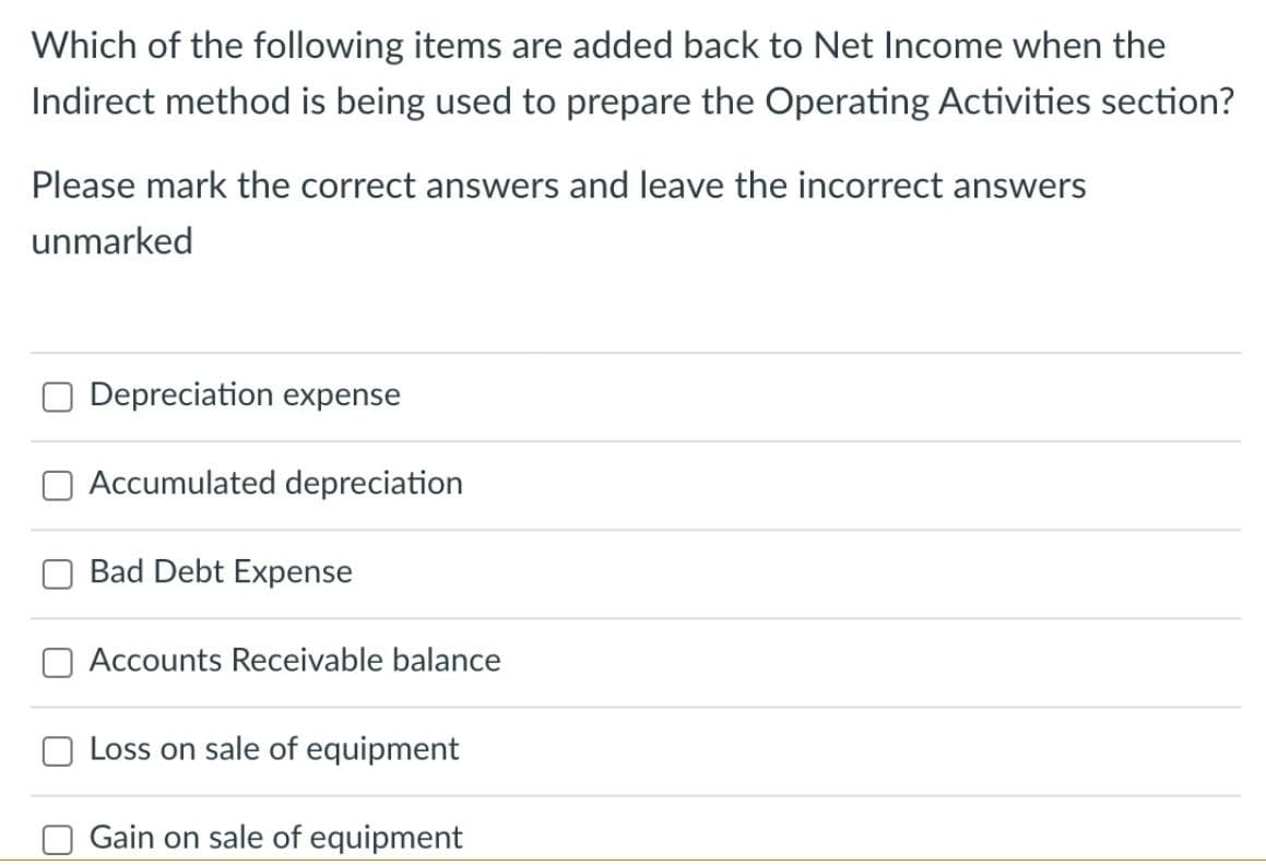 Which of the following items are added back to Net Income when the
Indirect method is being used to prepare the Operating Activities section?
Please mark the correct answers and leave the incorrect answers
unmarked
Depreciation expense
Accumulated depreciation
Bad Debt Expense
Accounts Receivable balance
Loss on sale of equipment
Gain on sale of equipment