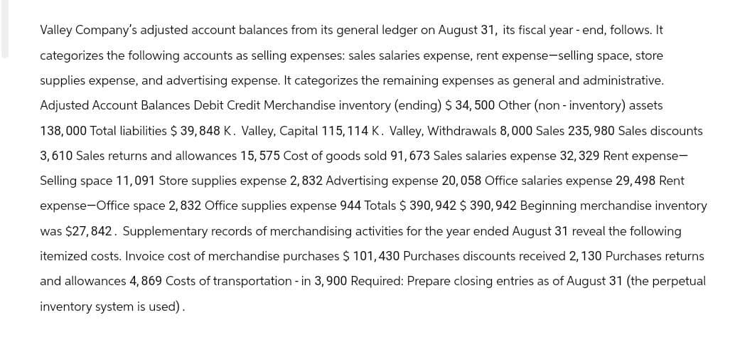 Valley Company's adjusted account balances from its general ledger on August 31, its fiscal year-end, follows. It
categorizes the following accounts as selling expenses: sales salaries expense, rent expense-selling space, store
supplies expense, and advertising expense. It categorizes the remaining expenses as general and administrative.
Adjusted Account Balances Debit Credit Merchandise inventory (ending) $ 34, 500 Other (non-inventory) assets
138,000 Total liabilities $ 39,848 K. Valley, Capital 115, 114 K. Valley, Withdrawals 8,000 Sales 235, 980 Sales discounts
3,610 Sales returns and allowances 15, 575 Cost of goods sold 91, 673 Sales salaries expense 32, 329 Rent expense-
Selling space 11,091 Store supplies expense 2, 832 Advertising expense 20,058 Office salaries expense 29,498 Rent
expense-Office space 2,832 Office supplies expense 944 Totals $ 390,942 $ 390, 942 Beginning merchandise inventory
was $27,842. Supplementary records of merchandising activities for the year ended August 31 reveal the following
itemized costs. Invoice cost of merchandise purchases $ 101,430 Purchases discounts received 2, 130 Purchases returns
and allowances 4,869 Costs of transportation - in 3,900 Required: Prepare closing entries as of August 31 (the perpetual
inventory system is used).