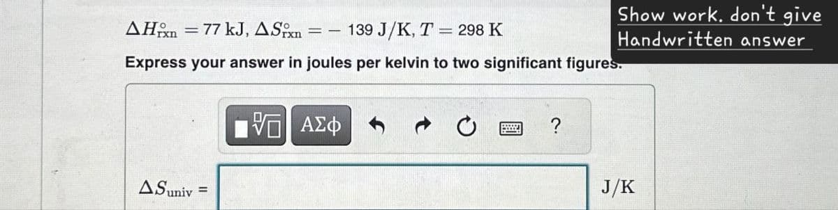 AH 77 kJ, ASPxn
=-
139 J/K, T=298 K
Express your answer in joules per kelvin to two significant figures.
ΜΕ ΑΣΦ
?
Show work. don't give
Handwritten answer
AS univ
=
J/K