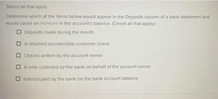 Select all that apply
Determine which of the items below would appear in the Deposits column of a bank statement and
would cause an increase in the account's balance. (Check all that apply.)
Deposits made during the month
A returned uncollectible customer check
Checks written by the account owner
A note collected by the bank on behalf of the account owner
Interest paid by the bank on the bank account balance