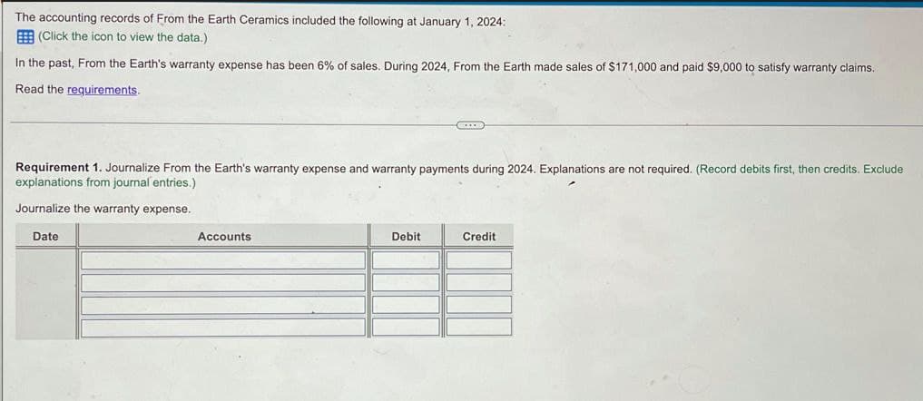 The accounting records of From the Earth Ceramics included the following at January 1, 2024:
(Click the icon to view the data.)
In the past, From the Earth's warranty expense has been 6% of sales. During 2024, From the Earth made sales of $171,000 and paid $9,000 to satisfy warranty claims.
Read the requirements.
Requirement 1. Journalize From the Earth's warranty expense and warranty payments during 2024. Explanations are not required. (Record debits first, then credits. Exclude
explanations from journal entries.)
Journalize the warranty expense.
Date
Accounts
Debit
Credit