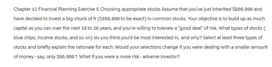 Chapter 12 Financial Planning Exercise 5 Choosing appropriate stocks Assume that you've just inherited $500,000 and
have decided to invest a big chunk of it ($350,000 to be exact) in common stocks. Your objective is to build up as much
capital as you can over the next 15 to 20 years, and you're willing to tolerate a "good deal" of risk. What types of stocks (
blue chips, income stocks, and so on) do you think you'd be most interested in, and why? Select at least three types of
stocks and briefly explain the rationale for each. Would your selections change if you were dealing with a smaller amount
of money - say, only $50,000? What if you were a more risk - adverse investor?