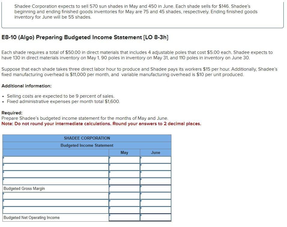 Shadee Corporation expects to sell 570 sun shades in May and 450 in June. Each shade sells for $146. Shadee's
beginning and ending finished goods inventories for May are 75 and 45 shades, respectively. Ending finished goods
inventory for June will be 55 shades.
E8-10 (Algo) Preparing Budgeted Income Statement [LO 8-3h]
Each shade requires a total of $50.00 in direct materials that includes 4 adjustable poles that cost $5.00 each. Shadee expects to
have 130 in direct materials inventory on May 1, 90 poles in inventory on May 31, and 110 poles in inventory on June 30.
Suppose that each shade takes three direct labor hour to produce and Shadee pays its workers $15 per hour. Additionally, Shadee's
fixed manufacturing overhead is $11,000 per month, and variable manufacturing overhead is $10 per unit produced.
Additional information:
⚫ Selling costs are expected to be 9 percent of sales.
⚫ Fixed administrative expenses per month total $1,600.
Required:
Prepare Shadee's budgeted income statement for the months of May and June.
Note: Do not round your intermediate calculations. Round your answers to 2 decimal places.
Budgeted Gross Margin
Budgeted Net Operating Income
SHADEE CORPORATION
Budgeted Income Statement
May
June