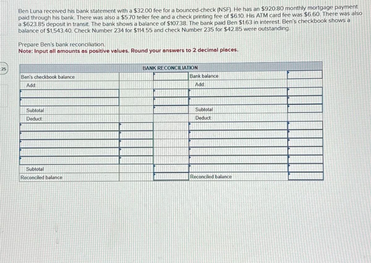 Ben Luna received his bank statement with a $32.00 fee for a bounced-check (NSF). He has an $920.80 monthly mortgage payment
paid through his bank. There was also a $5.70 teller fee and a check printing fee of $6.10. His ATM card fee was $6.60. There was also
a $623.85 deposit in transit. The bank shows a balance of $107.38. The bank paid Ben $1.63 in interest. Ben's checkbook shows a
balance of $1,543.40. Check Number 234 for $114.55 and check Number 235 for $42.85 were outstanding.
Prepare Ben's bank reconciliation.
Note: Input all amounts as positive values. Round your answers to 2 decimal places.
25
Ben's checkbook balance
Add:
Subtotal
Deduct
Subtotal
BANK RECONCILIATION
Bank balance
Add:
Subtotal
Deduct
Reconciled balance
Reconciled balance