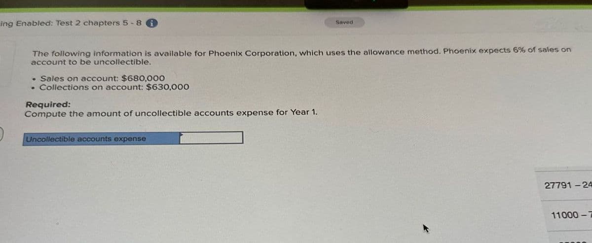 ing Enabled: Test 2 chapters 5-8 i
Saved
The following information is available for Phoenix Corporation, which uses the allowance method. Phoenix expects 6% of sales on
account to be uncollectible.
• Sales on account: $680,000
• Collections on account: $630,000
Required:
Compute the amount of uncollectible accounts expense for Year 1.
Uncollectible accounts expense
27791-24
11000-7