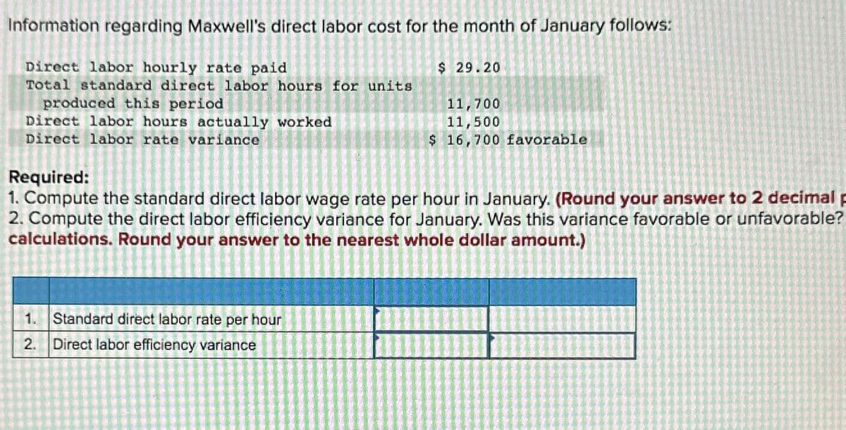 Information regarding Maxwell's direct labor cost for the month of January follows:
Direct labor hourly rate paid
Total standard direct labor hours for units
produced this period
Direct labor hours actually worked
Direct labor rate variance
Required:
$ 29.20
11,700
11,500
$ 16,700 favorable
1. Compute the standard direct labor wage rate per hour in January. (Round your answer to 2 decimal p
2. Compute the direct labor efficiency variance for January. Was this variance favorable or unfavorable?
calculations. Round your answer to the nearest whole dollar amount.)
1. Standard direct labor rate per hour
2.
Direct labor efficiency variance