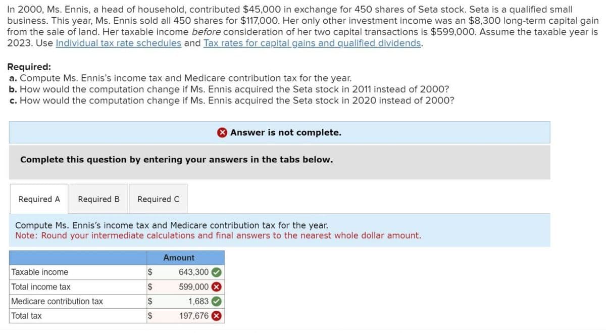 In 2000, Ms. Ennis, a head of household, contributed $45,000 in exchange for 450 shares of Seta stock. Seta is a qualified small
business. This year, Ms. Ennis sold all 450 shares for $117,000. Her only other investment income was an $8,300 long-term capital gain
from the sale of land. Her taxable income before consideration of her two capital transactions is $599,000. Assume the taxable year is
2023. Use Individual tax rate schedules and Tax rates for capital gains and qualified dividends.
Required:
a. Compute Ms. Ennis's income tax and Medicare contribution tax for the year.
b. How would the computation change if Ms. Ennis acquired the Seta stock in 2011 instead of 2000?
c. How would the computation change if Ms. Ennis acquired the Seta stock in 2020 instead of 2000?
Answer is not complete.
Complete this question by entering your answers in the tabs below.
Required A Required B Required C
Compute Ms. Ennis's income tax and Medicare contribution tax for the year.
Note: Round your intermediate calculations and final answers to the nearest whole dollar amount.
Amount
Taxable income
$
643,300
Total income tax
$
599,000 ×
Medicare contribution tax
$
1,683
Total tax
$
197,676 X