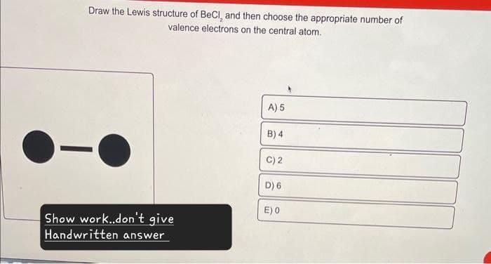 Draw the Lewis structure of BeCI, and then choose the appropriate number of
valence electrons on the central atom.
A) 5
B) 4
C) 2
D) 6
E) 0
Show work..don't give
Handwritten answer