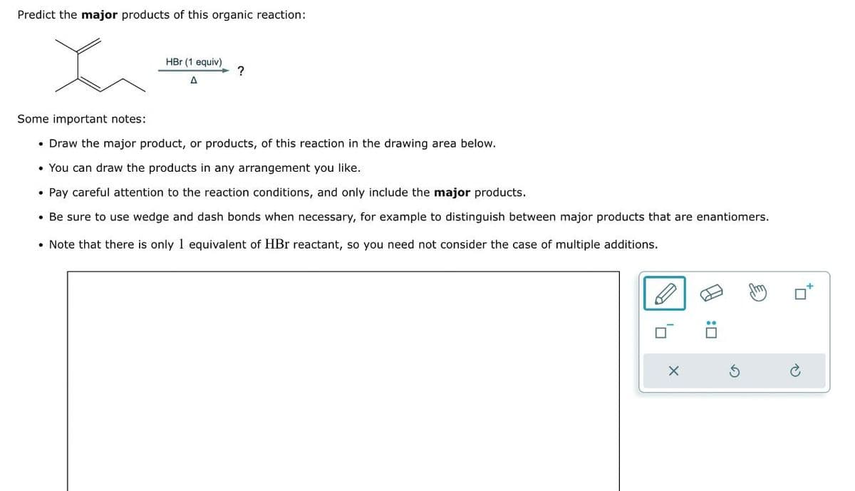 Predict the major products of this organic reaction:
田
:
Some important notes:
• Draw the major product, or products, of this reaction in the drawing area below.
• You can draw the products in any arrangement you like.
• Pay careful attention to the reaction conditions, and only include the major products.
• Be sure to use wedge and dash bonds when necessary, for example to distinguish between major products that are enantiomers.
Note that there is only 1 equivalent of HBr reactant, so you need not consider the case of multiple additions.
HBr (1 equiv)
A
?
X
G